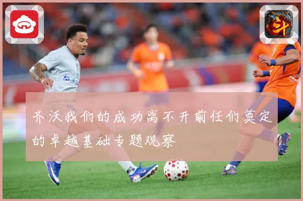 齐沃我们的成功离不开前任们奠定的卓越基础专题观察