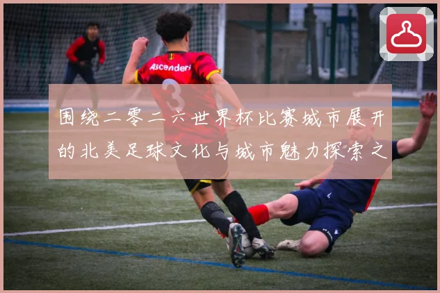 围绕二零二六世界杯比赛城市展开的北美足球文化与城市魅力探索之旅指南