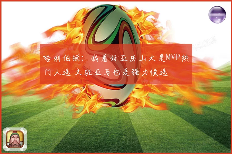 哈利伯顿：我看好亚历山大是MVP热门人选 文班亚马也是强力候选
