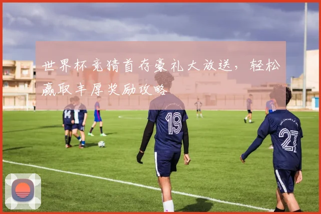 世界杯竞猜首存豪礼大放送，轻松赢取丰厚奖励攻略