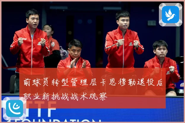 前球员转型管理层卡恩穆勒退役后职业新挑战战术观察