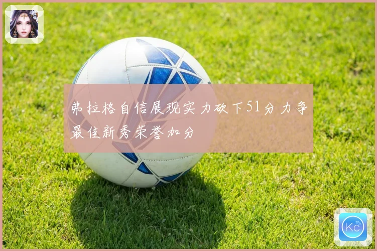 弗拉格自信展现实力砍下51分力争最佳新秀荣誉加分
