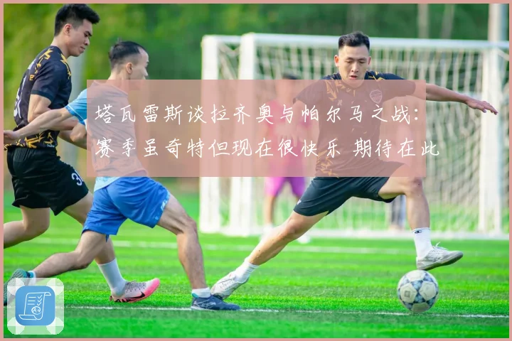 塔瓦雷斯谈拉齐奥与帕尔马之战：赛季虽奇特但现在很快乐 期待在此赢得荣誉